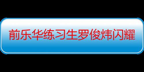 前乐华练习生罗俊炜闪耀启航 加盟爱奇艺国际版选秀综艺《星光闪耀的少年》