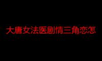 大唐女法医剧情三角恋怎么收场 周洁琼饰演冉颜和哪几个角色有感情戏