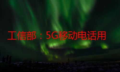 工信部：5G移动电话用户占比已超五成